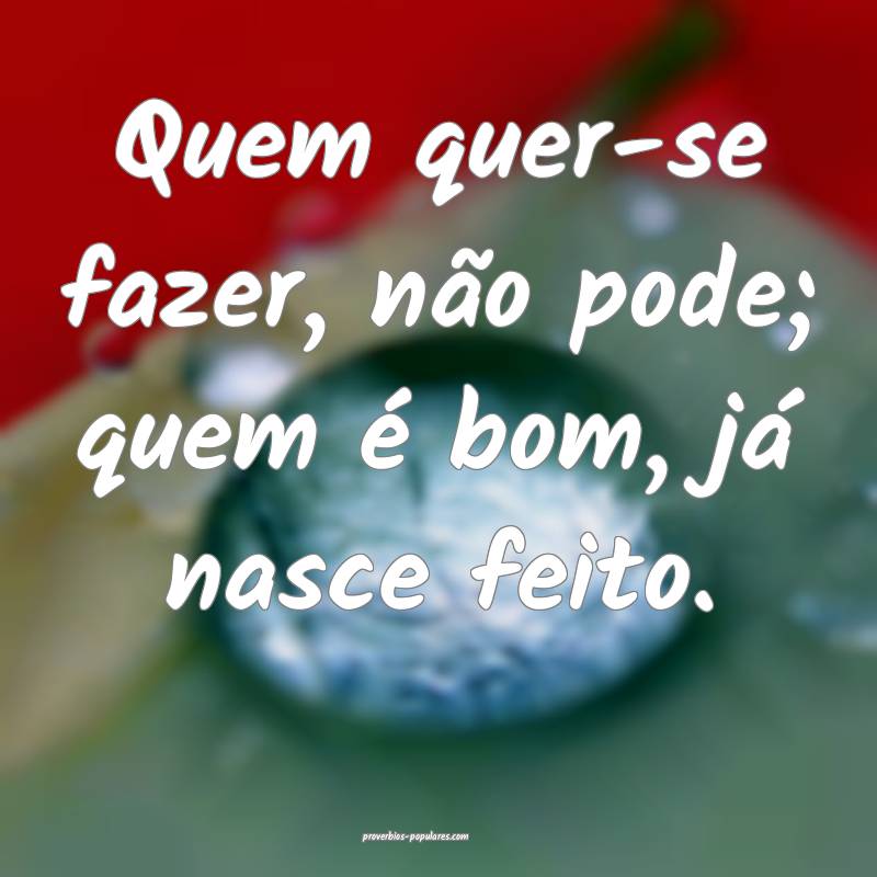 Quem quer-se fazer, não pode; quem é bom, já nasce feito.
...