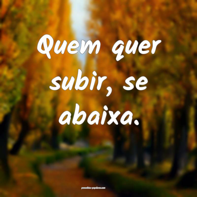 Quem quer subir, se abaixa.
...