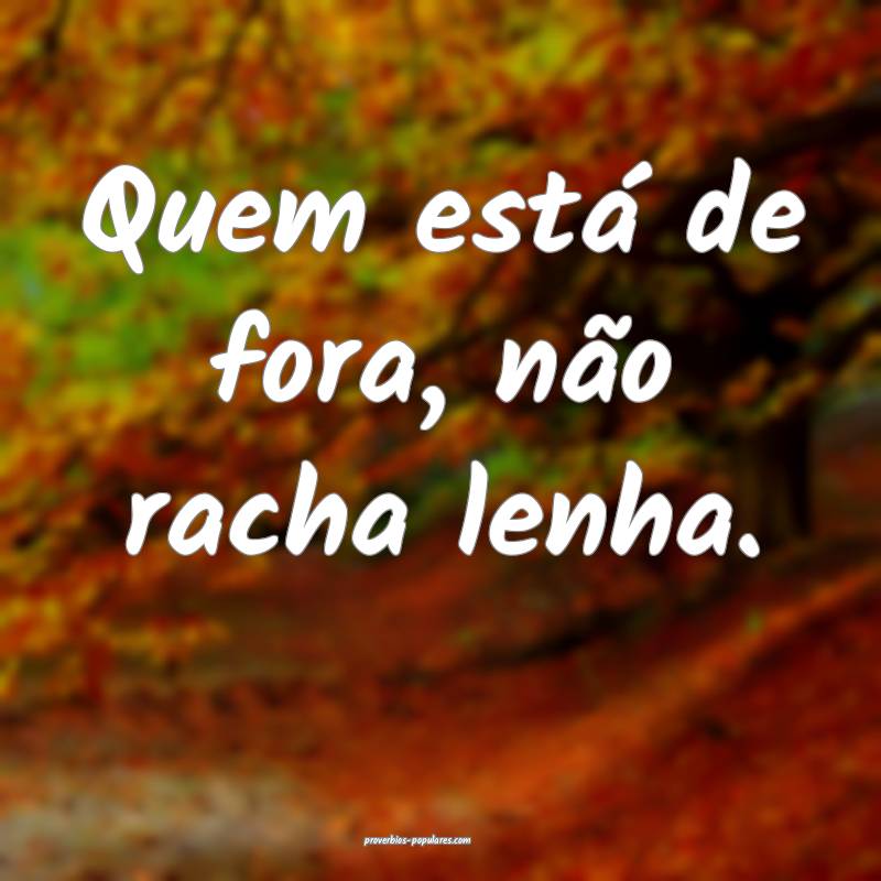 Quem está de fora, não racha lenha.
...