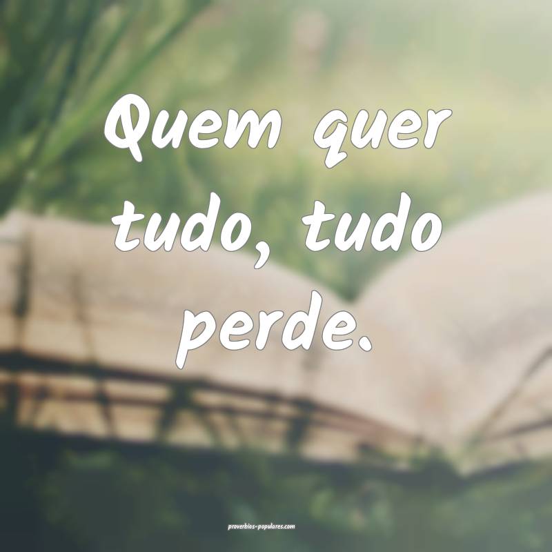 Quem quer tudo, tudo perde.
 ...