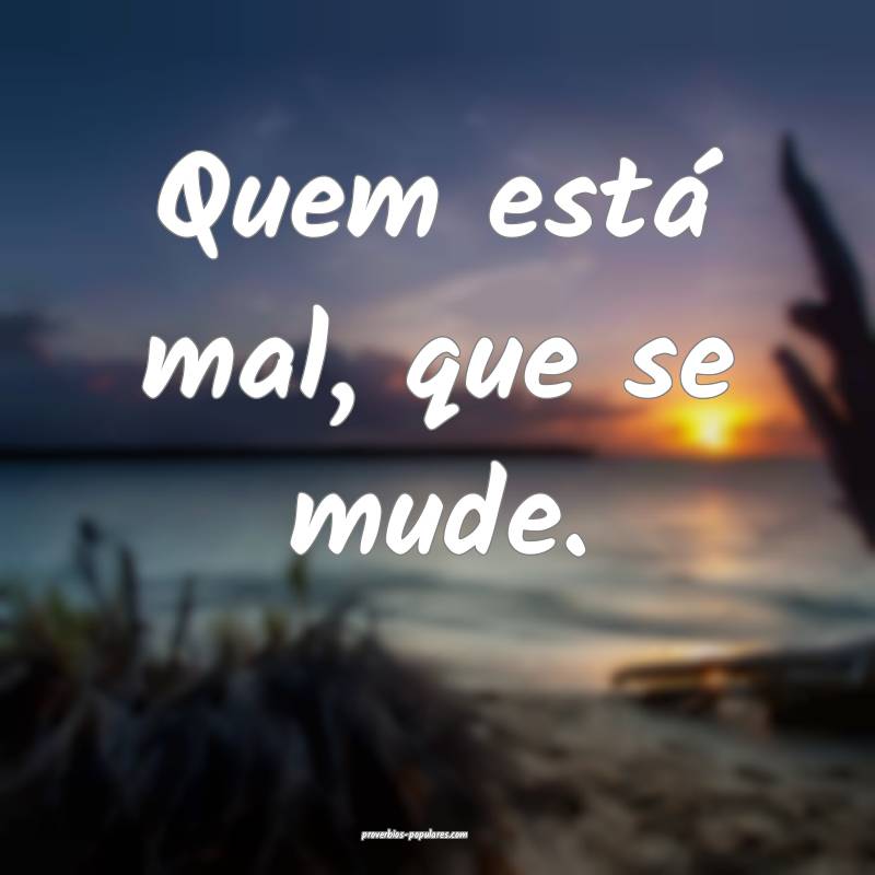 Quem está mal, que se mude.
...