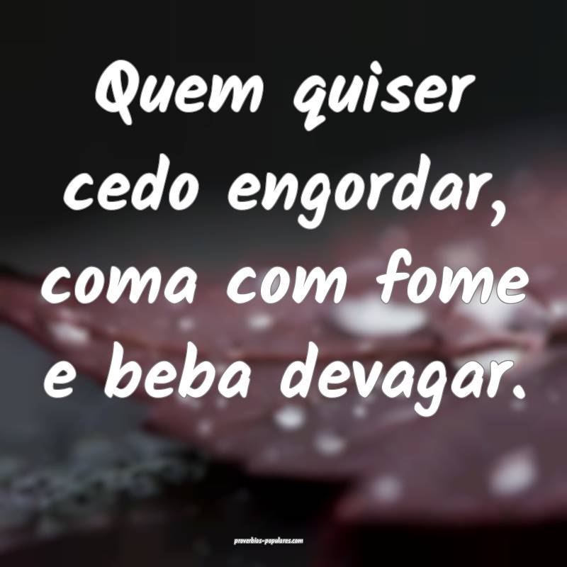 Quem quiser cedo engordar, coma com fome e beba devagar.
...