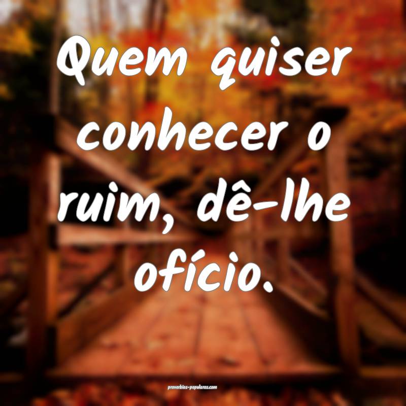 Quem quiser conhecer o ruim, dê-lhe ofício.
...