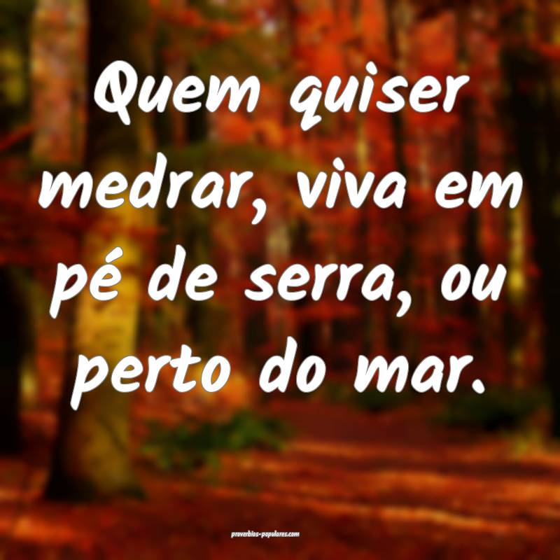 Quem quiser medrar, viva em pé de serra, ou perto do mar.
...