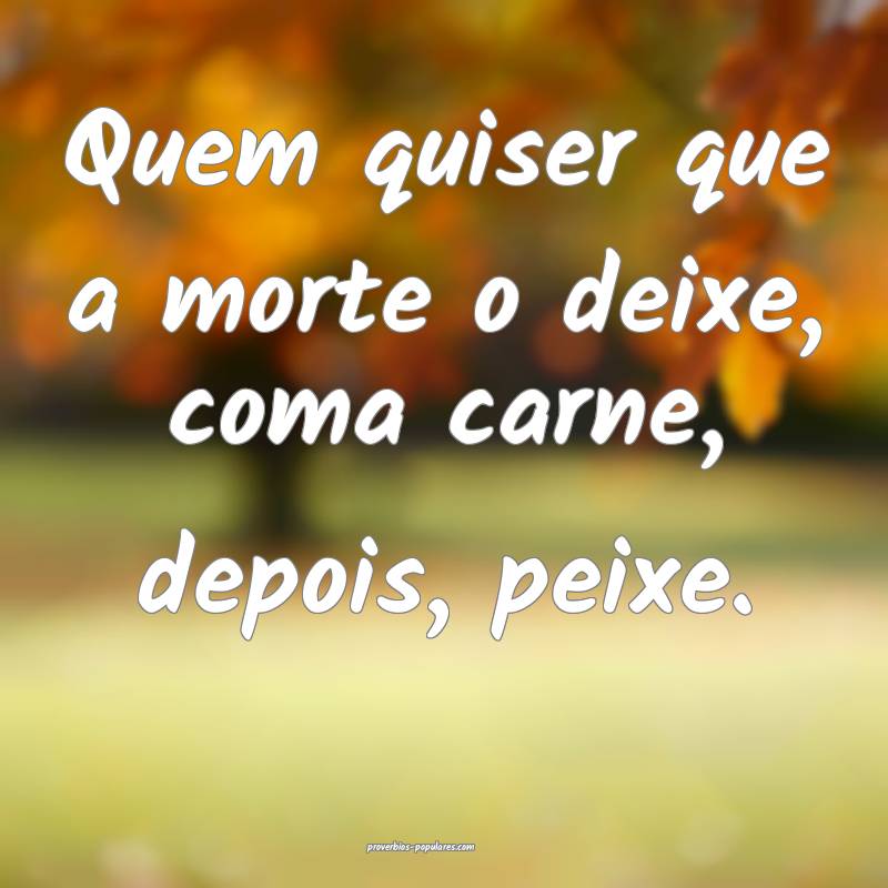 Quem quiser que a morte o deixe, coma carne, depois, peixe.
...