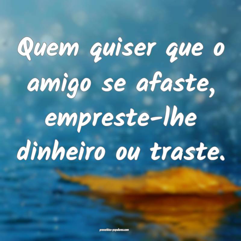 Quem quiser que o amigo se afaste, empreste-lhe dinheiro ou traste.
...
