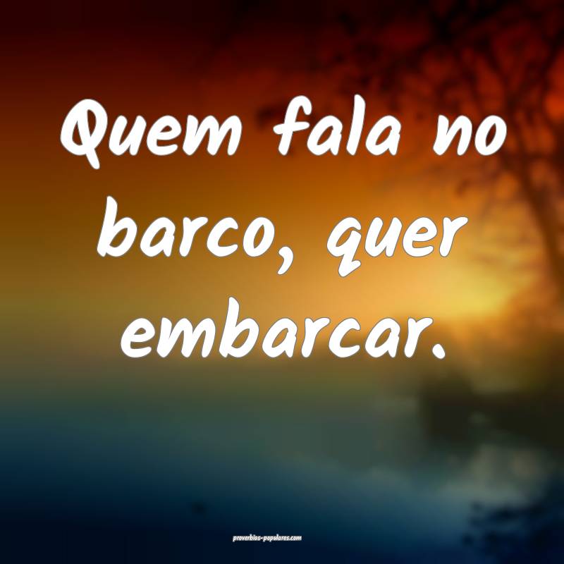 Quem fala no barco, quer embarcar.
...