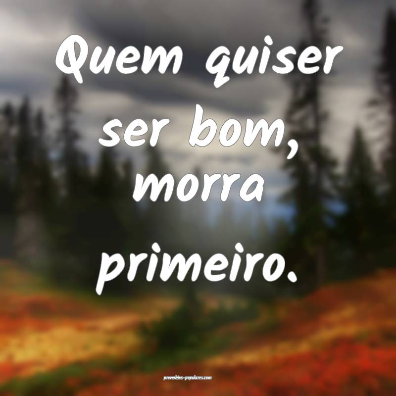 Quem quiser ser bom, morra primeiro.
...