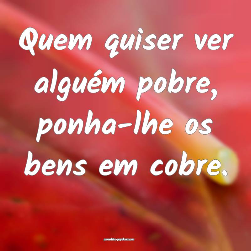 Quem quiser ver alguém pobre, ponha-lhe os bens em cobre.
...
