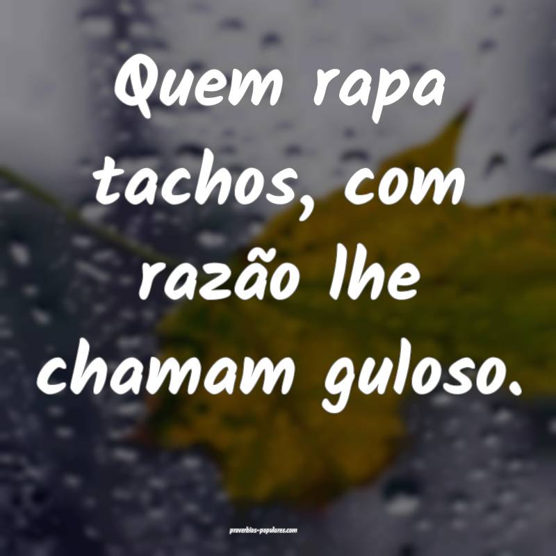 Quem rapa tachos, com razão lhe chamam guloso.
...
