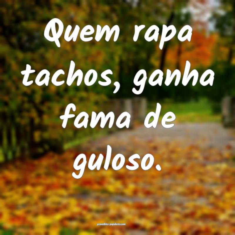 Quem rapa tachos, ganha fama de guloso.
...