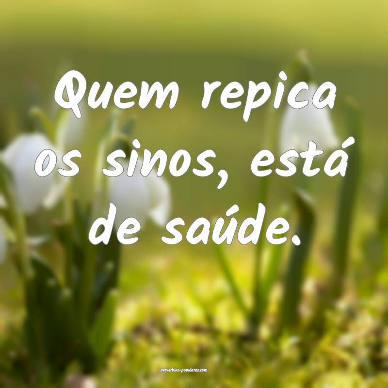 Quem repica os sinos, está de saúde.
...
