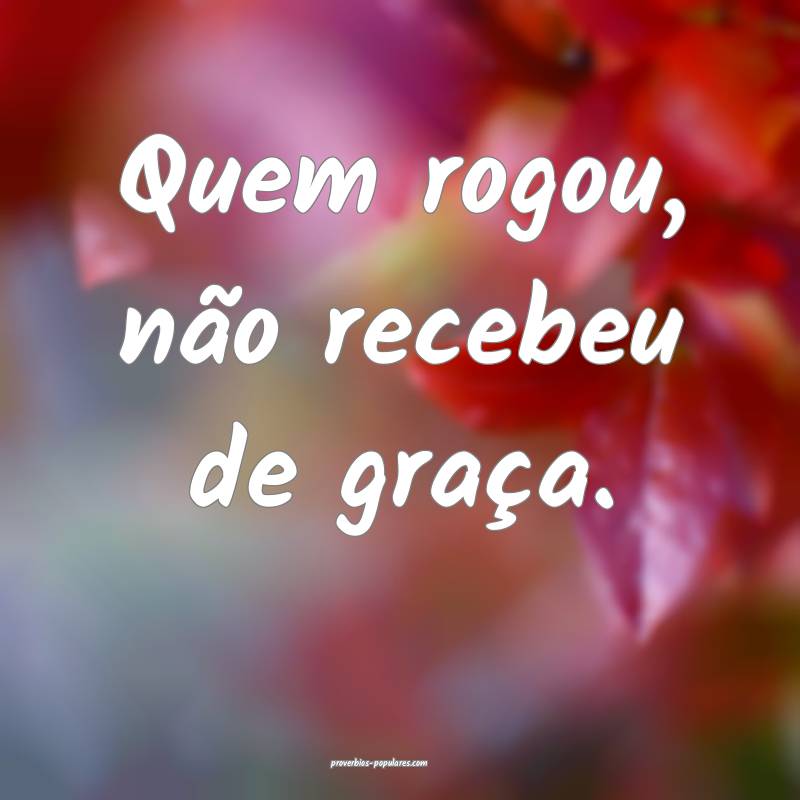 Quem rogou, não recebeu de graça.
 ...