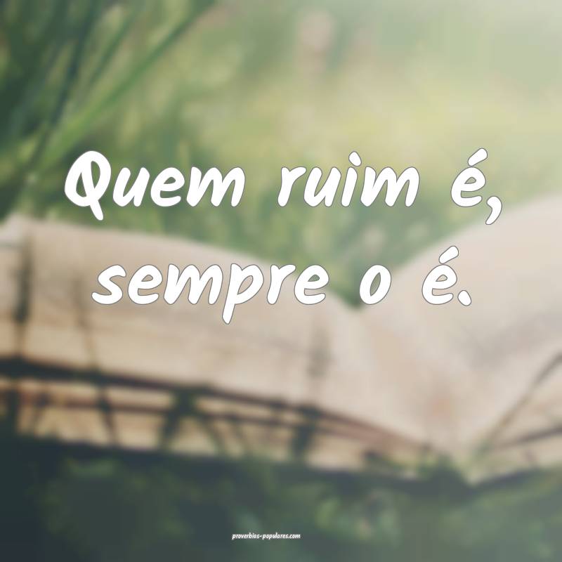 Quem ruim é, sempre o é.
 ...