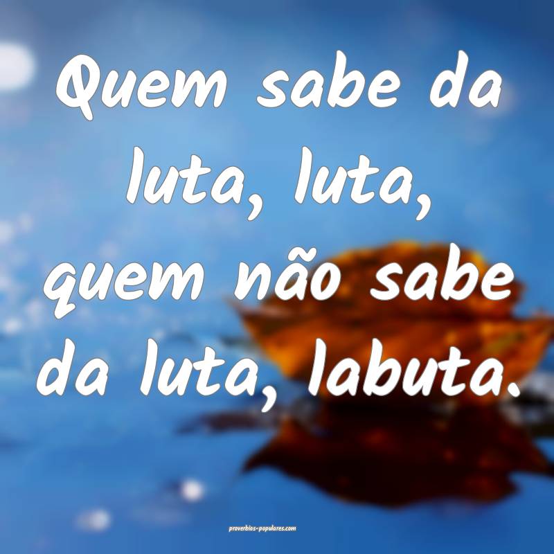 Quem sabe da luta, luta, quem não sabe da luta, labuta.
...