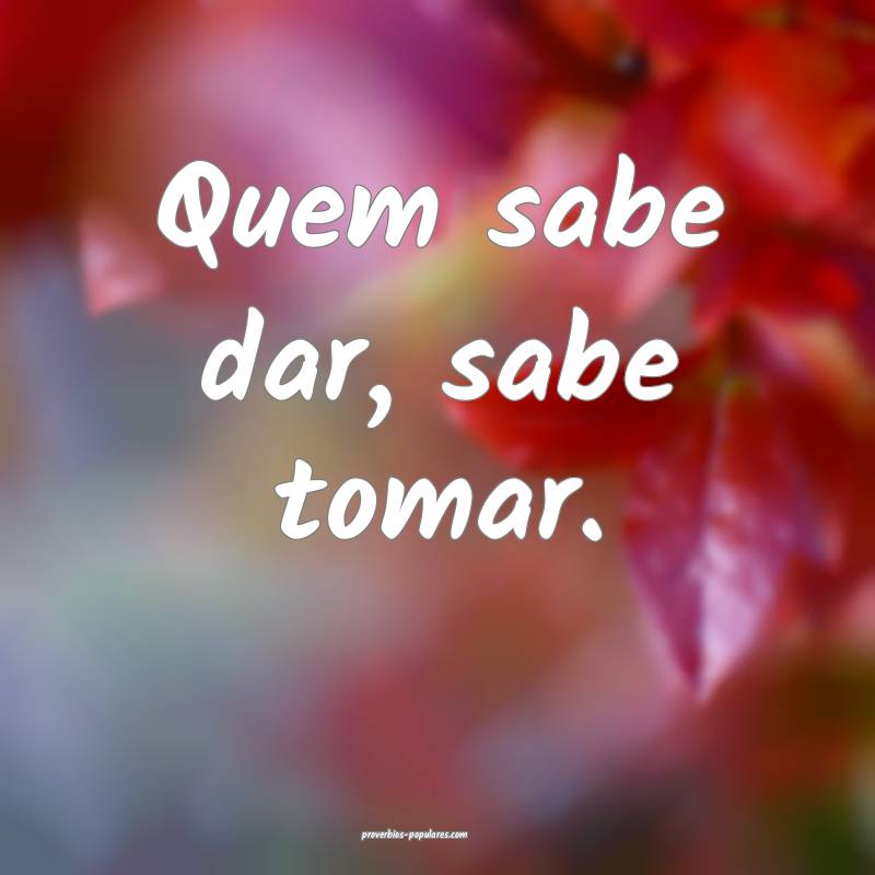 Quem sabe dar, sabe tomar.
...
