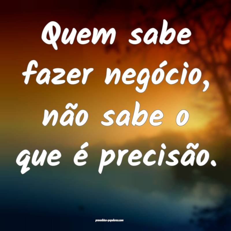 Quem sabe fazer negócio, não sabe o que é precisão.
...