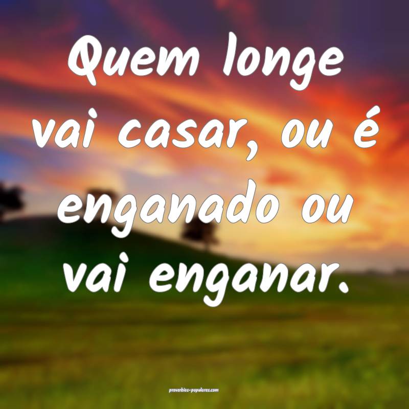 Quem longe vai casar, ou é enganado ou vai enganar.
...