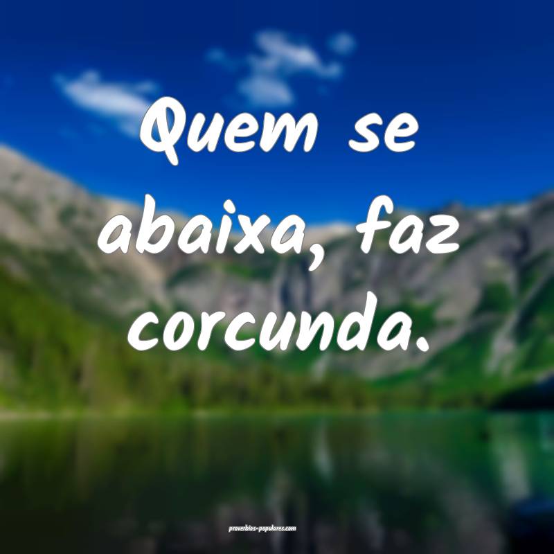 Quem se abaixa, faz corcunda.
...