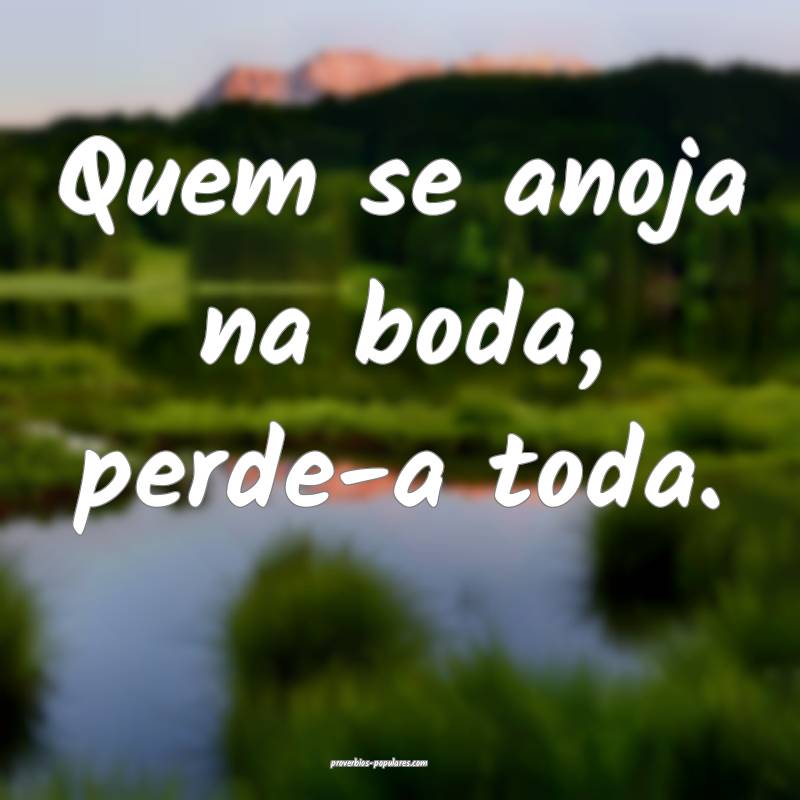 Quem se anoja na boda, perde-a toda.
...