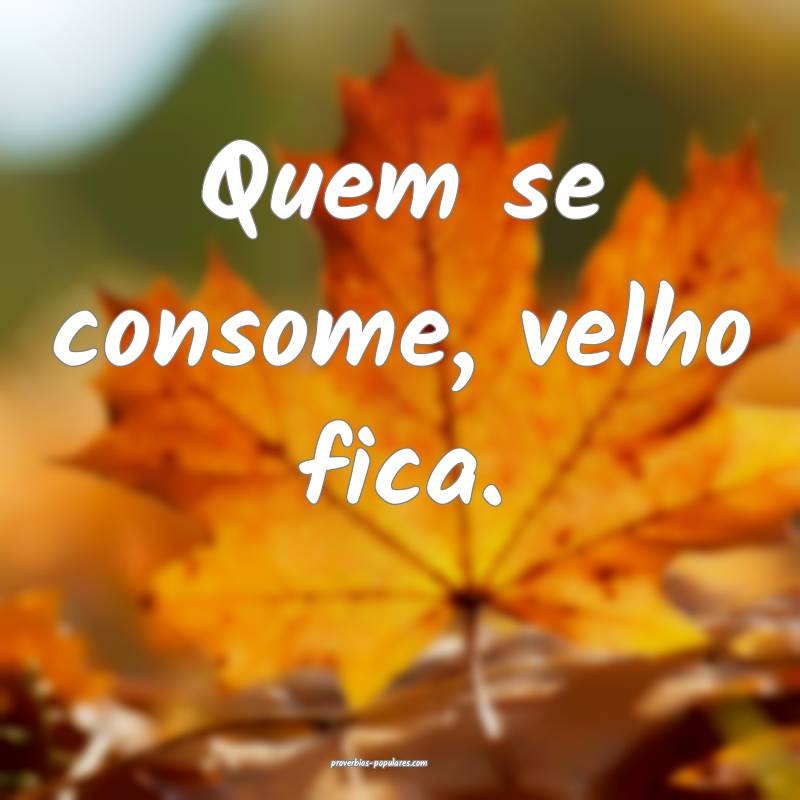 Quem se consome, velho fica.
...