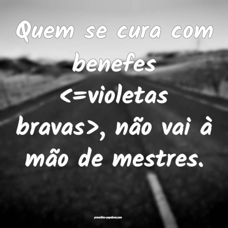 Quem se cura com benefes <=violetas bravas>, não  ...