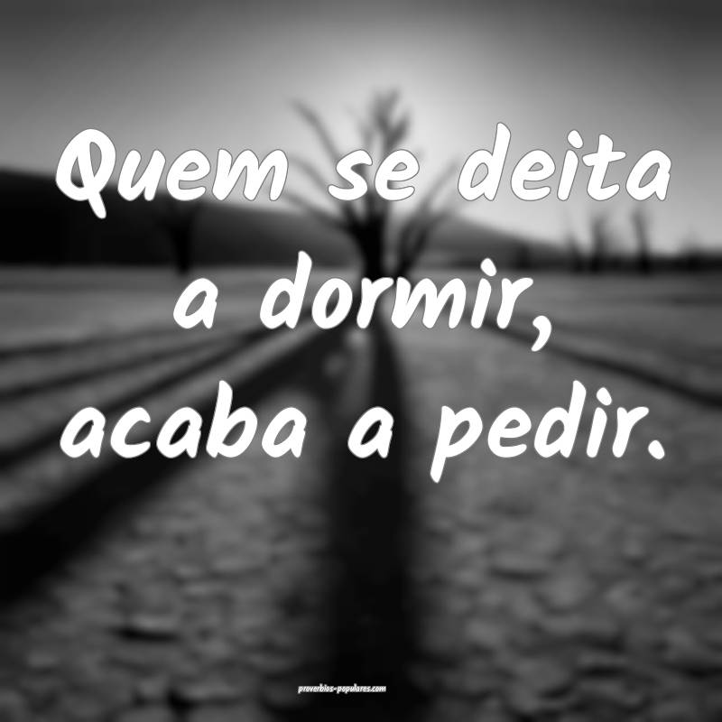 Quem se deita a dormir, acaba a pedir.
...