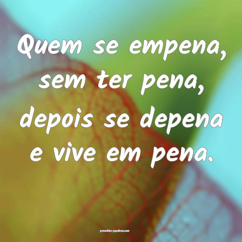 Quem se empena, sem ter pena, depois se depena e vive em pena.
...