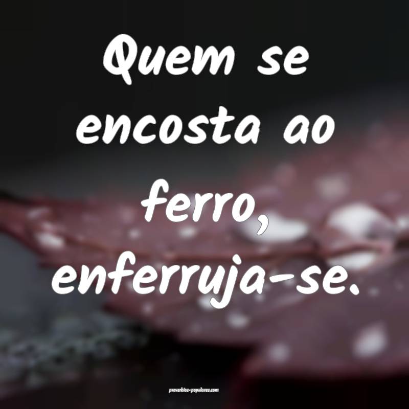 Quem se encosta ao ferro, enferruja-se.
...