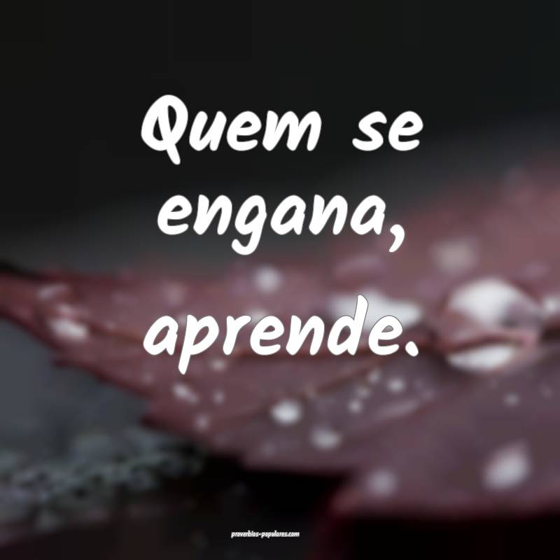 Quem se engana, aprende.
...