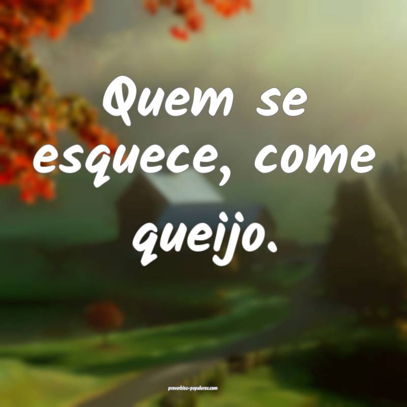 Quem se esquece, come queijo.
 ...