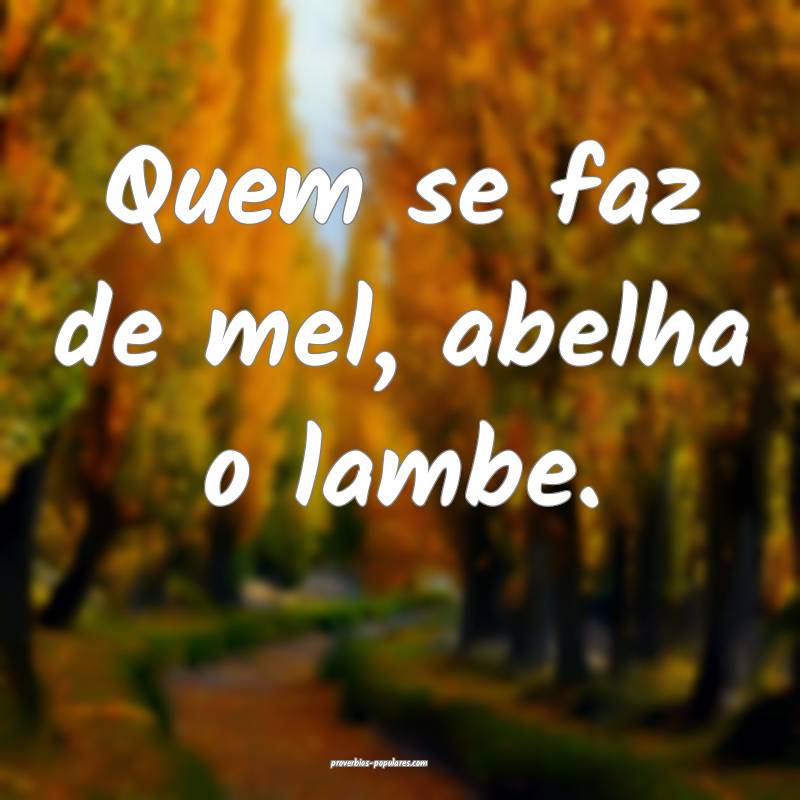 Quem se faz de mel, abelha o lambe.
...