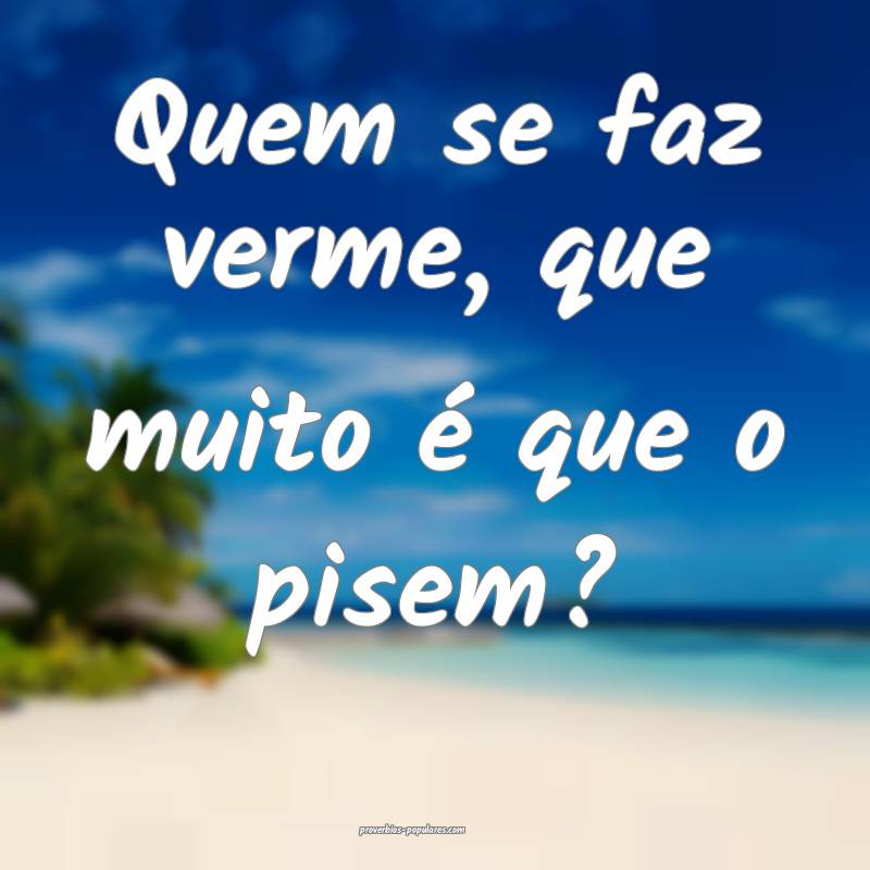 Quem se faz verme, que muito é que o pisem?
 ...