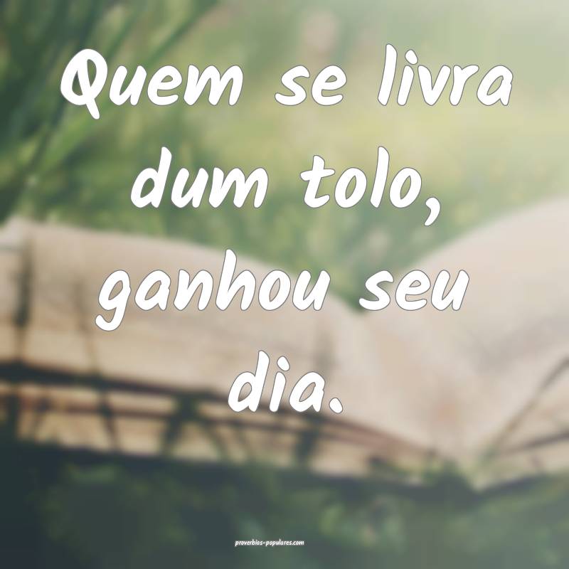 Quem se livra dum tolo, ganhou seu dia.
...