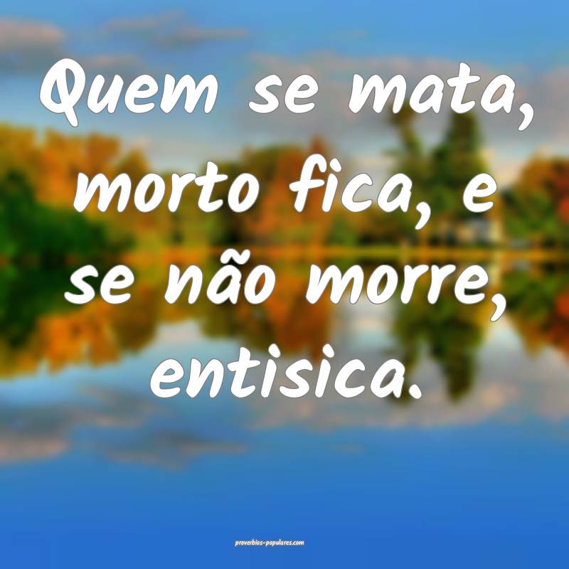 Quem se mata, morto fica, e se não morre, entisic ...