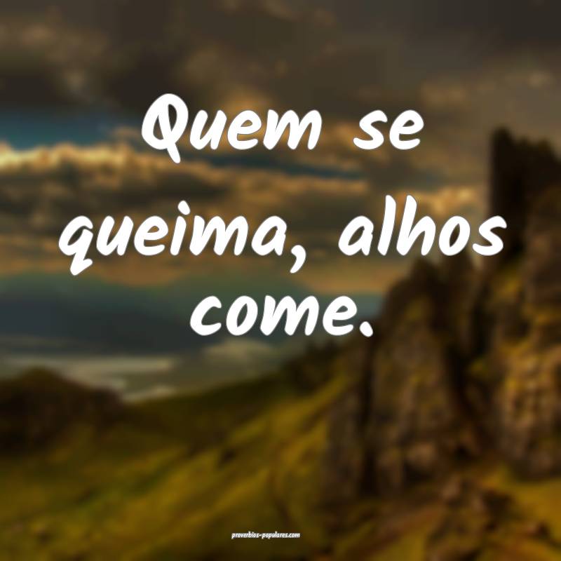 Quem se queima, alhos come.
 ...
