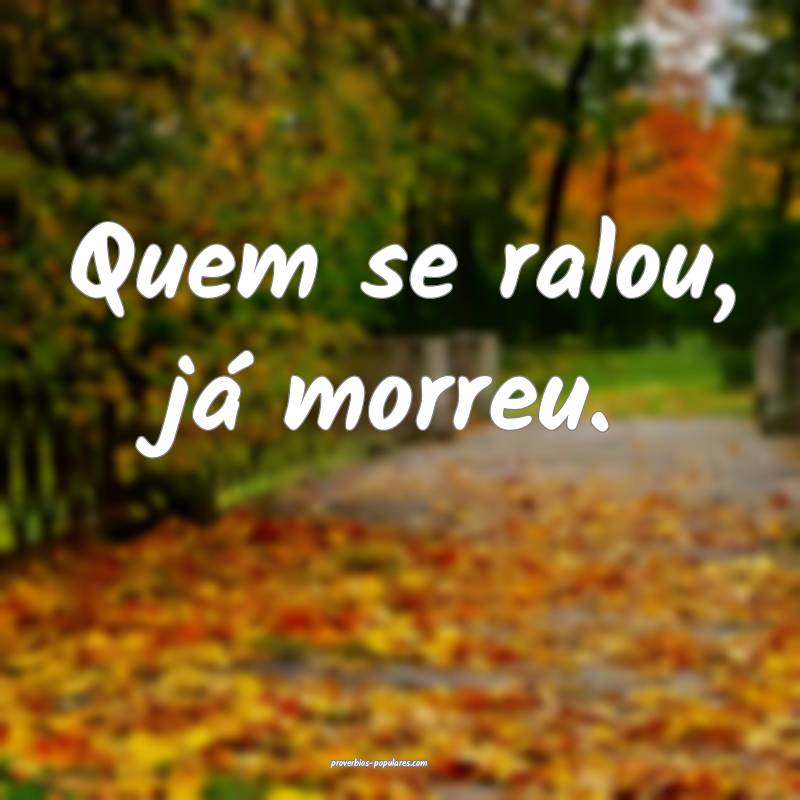 Quem se ralou, já morreu.
 ...