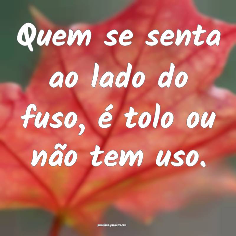 Quem se senta ao lado do fuso, é tolo ou não tem uso.
...