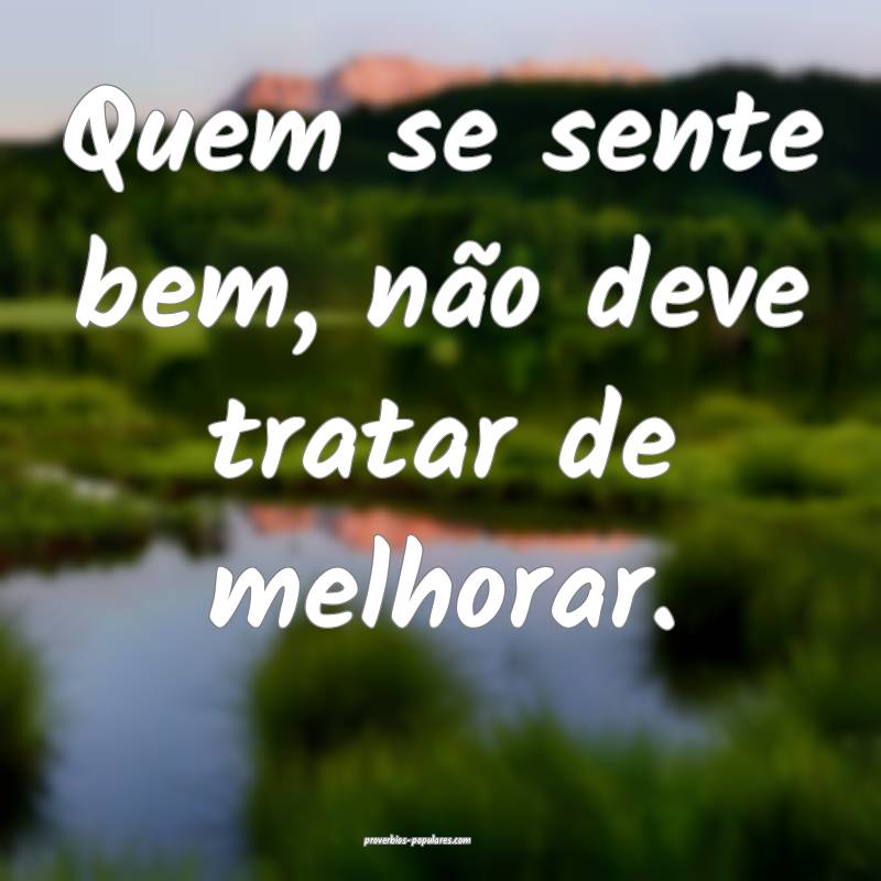 Quem se sente bem, não deve tratar de melhorar.
...