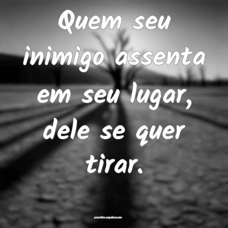 Quem seu inimigo assenta em seu lugar, dele se quer tirar.
...