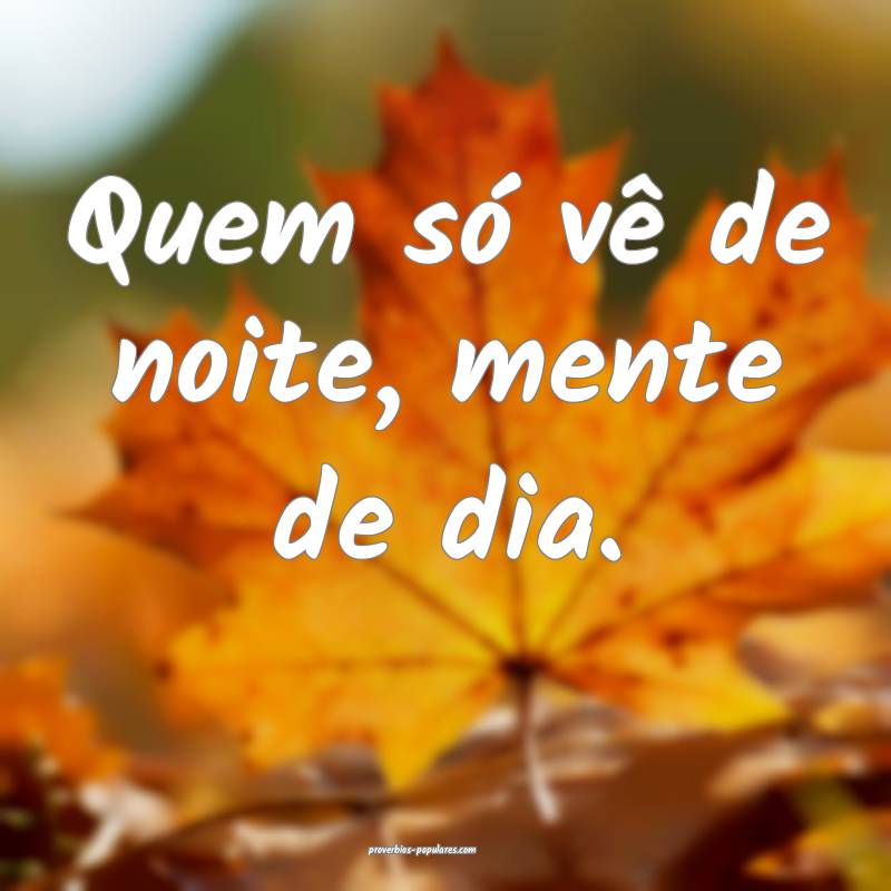 Quem só vê de noite, mente de dia.
...