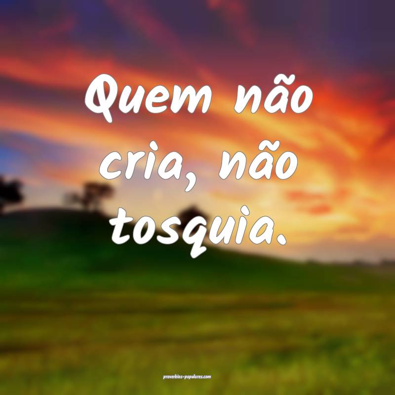 Quem não cria, não tosquia.
 ...