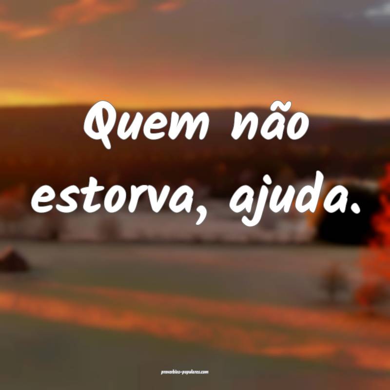 Quem não estorva, ajuda.
...