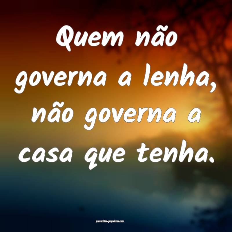 Quem não governa a lenha, não governa a casa que tenha.
...