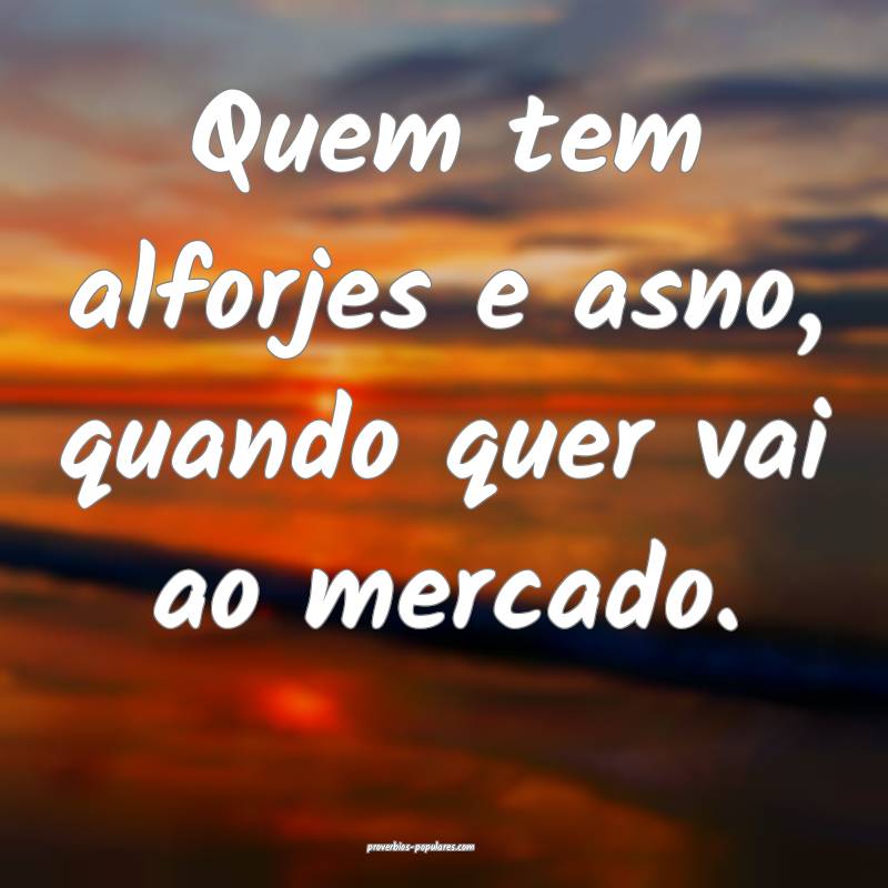 Quem tem alforjes e asno, quando quer vai ao mercado.
...