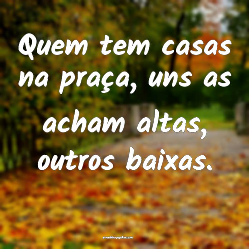 Quem tem casas na praça, uns as acham altas, outros baixas.
...