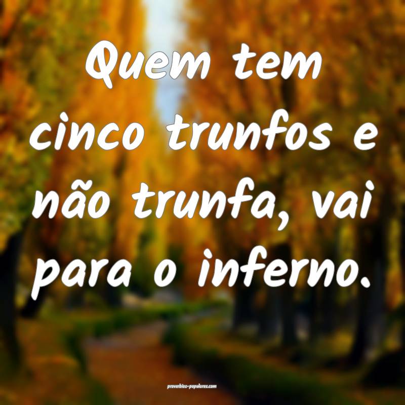 Quem tem cinco trunfos e não trunfa, vai para o inferno.
...