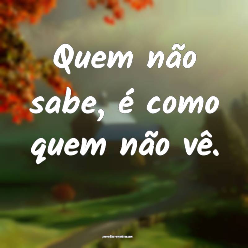 Quem não sabe, é como quem não vê.
...
