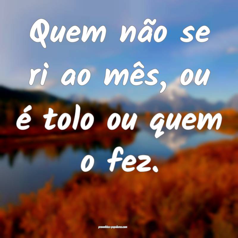 Quem não se ri ao mês, ou é tolo ou quem o fez.
...