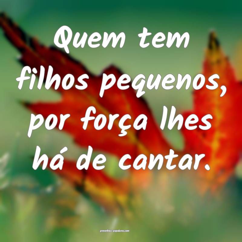 Quem tem filhos pequenos, por força lhes há de cantar.
...